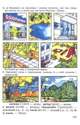2. а) Подивись на малюнки і скажи спочатку, що там учора
був (була) ти, а потім що там були Мар’яна і Денис.
б) Скажи це саме в заперечній фчрмі.
3. Прочитай слова з перекладом, запиши їх у свій словник і
запам’ятай:
autumn [’o:tam] — осінь; spring [spnrj] — весна;
a month [тлп0] — місяць; changeable [ tjemd3abl] —
мінливий (-а, -е, -і); warm [wo:m] — теплий (-а, -е, -і); It
is warm. — Тепло.
137
 