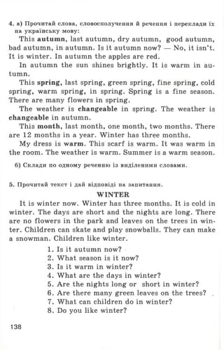 4. а) Прочитай слова, словосполучення й речення і переклади їх
на українську мову:
This autumn, last autumn, dry autumn, good autumn,
bad autumn, in autumn. Is it autumn now? — No, it isn’t.
It is winter. In autumn the apples are red.
In autumn the sun shines brightly. It is warm in au­
tumn.
This spring, last spring, green spring, fine spring, cold
spring, warm spring, in spring. Spring is a fine season.
There are many flowers in spring.
The weather is changeable in spring. The weather is
changeable in autumn.
This month, last month, one month, two months. There
are 12 months in a year. W inter has three months.
My dress is warm. This scarf is warm. It was warm in
the room. The weather is warm. Summer is a warm season.
б) Склади по одному реченню із виділеними словами.
5. Прочитай текст і дай відповіді на запитання.
WINTER
It is winter now. W inter has three months. It is cold in
winter. The days are short and the nights are long. There
are no flowers in the park and leaves on the trees in win­
ter. Children can skate and play snowballs. They can make
a snowman. Children like winter.
1. Is it autumn now?
2. What season is it now?
3. Is it warm in winter?
4. What are the days in winter?
5. Are the nights long or short in winter?
6. Are there many green leaves on the trees? .
7. What can children do in winter?
8. Do you like winter?
138
 