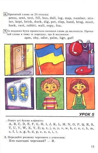 Ірочитай слова за 25 секунд:
press, sent, test, fill, bus, doll, log, map, number, mis­
ter, kept, brick, duck, dig, pot, clap, hand, brag, must,
hock, vest, rabbit, wall, copy, fox.
[~97jІз поданих букв правильно напиши слова до малюнків. Прочи­
тай слова в тому ж порядку, що й малюнки:
apm, oby, odor, palm, ligr, gafl
УРОК 5
. Озвуч усі букви алфавіту:
А, В, С, Б, Е, Г, С, Н, І, Л, К, Ь, М, N. О, Р, <3, И, в,
Т, и, V, X, У, г; q, 2,і, х, у, V, w, к, г, и, с, її, пі,
є, і, 1, а, g, Ь, d, р, е, п, о, і, t.
2. Передайте розмову чергового з учителем:
Хто сьогодні черговий? — Я.
13
 