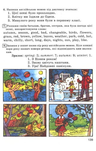 6. Напиши англійською мовою під диктовку вчителя:
1. Цієї осені було прохолодно.
2. Влітку ми їздили до Одеси.
3. Минулого року вони були в першому класі.
І7.)Розкажи своїм батькам, братам, сестрам, яка була погода цієї
осені, використовуючи слова:
autumn, season, good, bad, changeable, birds, flowers,
grass, red, brown, yellow, leaves, weather, park, cold, hot,
warm, chilly, short, long, days, nights, sun, play, like.
|8.|3апиши у зошит назви пір року англійською мовою. Біля кожної
пори року познач номери речень, які відповідають цим малюн­
кам.
Зразок: spring: 2; summer: 7; autumn: 9; winter: 1.
1. З Новим роком!
2. Знову цвітуть каштани.
3. Ура! Найдовші канікули.
139
 