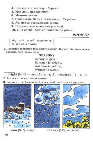4. Час копати моркву і буряки.
5. Мій день народження.
6. Мамине свято.
7. Святкуємо День Незалежності України.
8. Як мороз розмалював вікна!
9. Починається навчання у школі.
10. Яка спека! Ходімо швидше до річки!
______________________________________УРОК 57
sky, rain, much, sometimes.
It snows. It rains.
1. Прочитай знайомий тобі вірш “Seasons”. Виграє той, хто швидше
вивчить його напам’ять.
SEASONS
Spring is green,
Summer is bright,
Autumn is yellow,
W inter is white.
bright [brait] — ясний (-а, -e, -і), яскравий (-а, -е, -і)
2. Розкажи, яка сьогодні погода.
3. Запиши у свій словник і запам’ятай такі слова і вислови:
rain [rein] —дощ; the sky [fekai] — небо;
140
 