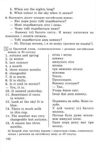 5. When are the nights long?
6. What colour is the sky when it snows?
6. Відтворіть діалог попарно англійською мовою:
— Які пори року тобі подобаються?
— Мені подобаються літо і зима.
— Чому тобі подобається зима?
— Взимку (є) багато снігу. Я мож у кататися на
ковзанах і ліпити сніжки.
— Тобі подобається дощ взимку?
— Ні. Погода погана, і я не можу гратися на подвір’ї.
І 7.| а) Прочитай слова, словосполучення і речення англійською
мовою за 35 секунд:
1. autumn and spring
2. in winter
3. last summer
4. a month
5. three winter months
6. changeable
7. It is warm.
8. It is chilly.
9. Is it cold in winter?
— Yes, it is.
10. It snowed yesterday.
11. Sometimes it rains
in winter.
12. Look at the sky! It is
blue.
J3. There is much milk
in this cup.
14. The weather was very
changeable last autumn.
15. A season has three
months.
осінь і весна
взимку
минулого літа
місяць
три зимових місяці
мінлива
Тепло.
Прохолодно.
Взимку холодно?
— Так.
Учора йшов сніг.
Іноді йде дощ взимку.
Подивись на небо. Воно го­
лубе.
У цій чаш ці (є) багато
молока.
Погода була дуже мінли­
вою минулої осені.
Одна пора року має три
місяці.
б) Закрий ліву частину вправи і переклади слова, словосполу­
чення і речення на англійську мову за 40 секунд.
142
 