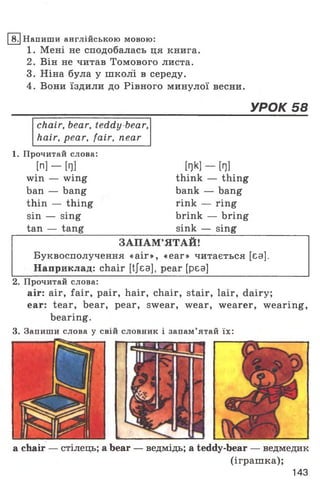 8. Напиши англійською мовою:
1. Мені не сподобалась ця книга.
2. Він не читав Томового листа.
3. Ніна була у школі в середу.
4. Вони їздили до Рівного минулої весни.
УРОК 58
chair, bear, teddy-bear,
hair, pear, fair, near
1. Прочитай слова:
[n] - [Г]]
win — wing
ban — bang
thin — thing
sin — sing
tan — tang
W —tnl
think — thing
bank — bang
rink — ring
brink — bring
sink — sing
ЗАПАМ ’ЯТАЙ!
Буквосполучення «аіг», «ear» читається [єа].
Наприклад: chair [tjea], pear [pea]
2. Прочитай слова:
air: air, fair, pair, hair, chair, stair, lair, dairy;
ear: tear, bear, pear, swear, wear, wearer, wearing,
bearing.
3. Запиши слова у свій словник і запам’ятай їх:
a chair — стілець; a bear — ведмідь; a teddy-bear — ведмедик
(іграшка);
143
 