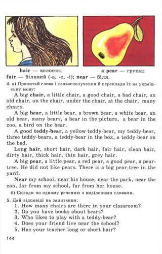 hair — волосся; a pear — груша;
fair — білявий (-a, -e, -i); near — біля.
4. а) Прочитай слова і словосполучення й переклади їх на україн-
ську мову:
A big chair, a little chair, a good chair, a bad chair, an
old chair, on the chair, under the chair, at the chair, many
chairs.
A big bear, a little bear, a brown bear, a white bear, an
old bear, many bears, a bear in the picture, a bear in the
zoo, a bird on the bear.
A good teddy-bear, a yellow teddy-bear, my teddy-bear,
three teddy-bears, a teddy-bear in the box, a teddy-bear on
the bed.
Long hair, short hair, dark hair, fair hair, clean hair,
dirty hair, thick hair, thin hair, grey hair.
A big pear, a little pear, a red pear, a good pear, a pear-
tree. He did not like pears. There is a big pear-tree in the
yard.
Near my school, near his house, near the park, near the
zoo, far from my school, far from her house,
б) Склади по одному реченню з виділеними словами.
5. Дай відповіді на запитання:
1. How many chairs are there in your classroom?
2. Do you have books about bears?
3. W ho likes to play with a teddy-bear?
4. Does your friend live near the school?
5. Has your teacher long or short hair?
144
 