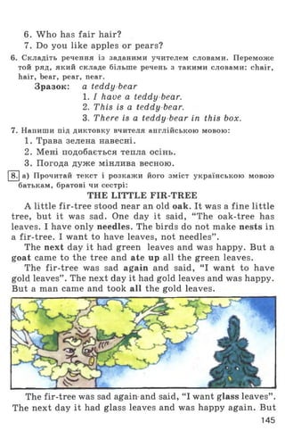 6. W ho has fair hair?
7. Do you like apples or pears?
6. Складіть речення із заданими учителем словами. Переможе
той ряд, який складе більше речень з такими словами: chair,
hair, bear, pear, near.
Зразок: a teddy bear
1. I have a teddy-bear.
2. This is a teddy bear.
3. There is a teddy bear in this box.
7. Напиши під диктовку вчителя англійською мовою:
1. Трава зелена навесні.
2. Мені подобається тепла осінь.
3. Погода дуже мінлива весною.
8. а) Прочитай текст і розкажи його зміст українською мовою
батькам, братові чи сестрі:
THE LITTLE FIR-TREE
A little fir-tree stood near an old oak. It was a fine little
tree, but it was sad. One day it said, “ The oak-tree has
leaves. I have only needles. The birds do not make nests in
a fir-tree. I want to have leaves, not needles” .
The next day it had green leaves and was happy. But a
goat came to the tree and ate up all the green leaves.
The fir-tree was sad again and said, “ I want to have
gold leaves” . The next day it had gold leaves and was happy.
But a man came and took all the gold leaves.
The fir-tree was sad again and said, “ I want glass leaves” .
The next day it had glass leaves and was happy again. But
145
 