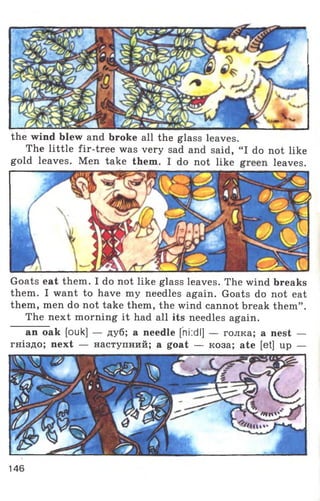 Goats eat them. I do not like glass leaves. The wind breaks
them. I want to have my needles again. Goats do not eat
them, men do not take them, the wind cannot break them” .
The next morning it had all its needles again.
an oak [ouk] — дуб; a needle [ni:dl] — голка; a nest —
гніздо; next — наступний; a goat — коза; ate [et] up —
the wind blew and broke all the glass leaves.
The little fir-tree was very sad and said,
gold leaves. Men take them. I do not like
‘I do not like
leaves.
'/in'
146
 