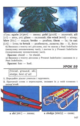 з’їла; again [a'gein] — знову; gold [gould] — золотий; all
[o:l] — весь, усі; glass — скляний; the wind [wind] — вітер;
blew [blu:] — подув; broke — розбив; them — їх; to eat
[i:t] — їсти; to break — розбивати, ламати; its — її, його
б) Випиши з тексту всі дієслова, які ти знаєш у Past Indefinite
(минулому неозначеному часі), і постав їх у Present Indefinite
(теперішньому неозначеному часі).
Зразок: stood — to stand.
в) Випиши з тексту дієслова у Present Indefinite і напиши їх у
Past Indefinite.
Зразок: has — had.
_____________________________________ УРОК 59
friend, ground, ski,
sledge, best of all
1. Передайте діалог учителя і чергового.
2. Прочитай слова з перекладом, запиши їх у свій словник і
запам’ятай:
a ski [ski:] — лижа; a sledge [sled3] — сани;
147
 