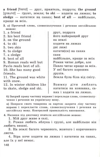 a friend [frend] — друг, приятель, подруга; the ground
[graund] — ґрунт, земля; to ski — ходити на лижах; to
sledge — кататися на санях; best of all — найбільше,
краще за всіх.
3. а) Прочитай слова, словосполучення і речення англійською
мовою:
1. a friend
2. his best friend
3. on the ground
4. to ski
5. two skis
6. to sledge
7. a sledge
8. best of all
9. Roman reads well but
Pavlo reads best of all.
10. She has many good
friends.
11. The ground was white
with snow.
12. In winter children like
to skate, sledge and ski.
друг, подруга
його найкращий друг
на землі
ходити на лижах
дві лижі
катати(ся) на санях
сани
найбільше, краще за всіх
Роман читає добре, але
Павло читає краще за всіх.
У неї багато хороших
друзів.
Земля була біла від снігу.
В зи м ку д іти л ю бл я ть
кататися на ковзанах, са­
нях і ходити на лижах.
б) Закрий праву частину вправи і переклади слова, словосполу­
чення і речення на українську мову.
в) Попроси свого товариша за партою закрити ліву частину
вправи і перекласти слова, словосполучення і речення на
англійську мову. Контролюй правильність виконання.
4. Напиши під диктовку вчителя англійською мовою:
1. Мій друг живе в селі.
2. Роман любить яблука і груші, але найбільше він
любить вишні.
3. На землі багато червоного, жовтого і коричневого
листя.
4. Віра хоче ходити на лижах і кататися на санях,
але їх у неї немає.
148
 