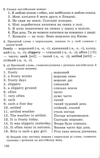 3. Скажи англійською мовою:
1. Я люблю кішок і собак, але найбільше я люблю птахів.
2. Мені хотілося б мати друга в Лондоні.
3. Не сиди на землі. Сьогодні холодно.
4. Ніні подобається кататися на санях у селі.
5. Я хочу покататися на лижах у парку в неділю.
6. Йде дощ. Ти не можеш кататися на ковзанах у дворі.
7. Копилів — це село. Воно недалеко від Києва.
4. Прочитай слова з перекладом, запиши їх у свій словник і
запам’ятай:
frosty — морозний (-а, -е, -і), крижаний (-а, -е, -і), холод­
ний (-а, -е, -і); slippery — слизький (-а, -е, -і); often [’o:fn]
— часто; such [sAtJ] — такий (-а, -е, -і); settled [setld] —
стійкий (-а, -е, -і).
5. а) Прочитай слова, словосполучення і речення англійською й
українською мовами:
1. frosty
2. a frosty winter
3. frosty days
4. slippery
5. a slippery ground
6. often
7. very often
8. such
9. such a fine day
10. settled
11. settled weather
12. The weather is settled.
13. It is frosty today.
14. It was slippery yesterday.
15. It often rains in autumn.
16. Rita is such a gay girl.
морознии
морозна зима
морозні дні
слизький
слизька земля
часто
дуже часто
такий
такий чудовий день
стійкий, сталий
стала погода
Погода встановилася.
Сьогодні морозно.
Вчора було слизько.
Восени часто йде дощ.
Ріта така весела дівчинка.
б) Закрий ліву частину вправи і переклади ці слова, словоспо­
лучення і речення на англійську мову.
150
 