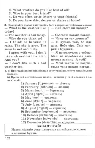 2. What weather do you like best of all?
3. W ho is your best friend?
4. Do you often write letters to your friends?
5. Do you have skis, sledges or skates at home?
3. Прочитайте діалог і відтворіть його в парах англійською мовою:
— W hat is the weather like
today?
— The weather is bad today.
— W hy do you think so?
— I think so because it
rains. The sky is grey. The
snow is wet and dirty.
— I agree with you. I don’t
like such weather in winter.
And you?
— I don’t like such a bad
weather too.
— Яка сьогодні погода?
— Сьогодні погана погода.
— Чому ти так думаєш?
— Я думаю так, бо йде
дощ. Небо сіре. Сніг мок­
рий і брудний.
— Я погоджуюся з тобою.
Мені не подобається така
погода взимку. А тобі?
— Мені також не подоба­
ється така погана погода.
4. а) Пригадай назви всіх місяців року українською та англійською
мовами.
б) Прочитай англійською мовою, запиши у свій словник і за­
пам’ятай:
1) January ['d3aenjuari] — січень;
2) February ['februari] — лютий;
3) March [ma:tj] — березень;
4) April ['еіргаї] — квітень;
5) May [mei] — травень;
6) June [d3u:n] — червень;
7) July [d3u:'lai] — липень;
8) August [ o:gast] — серпень;
9) September [sep'temba] — вересень;
10) October [ok'touba] — жовтень;
11) November [no'vemba] — листопад;
_______ 12) December [di'sembaj — грудень.________
ЗАПАМ’ЯТАЙ!
Назви місяців року пишуться англійською мовою
з великої букви.
152
 