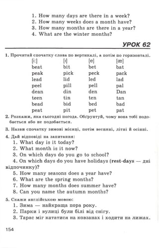 1. How many days are there in a week?
2. How many weeks does a month have?
3. How many months are there in a year?
4. What are the winter months?
______________________________________УРОК 62
1. Прочитай спочатку слова по вертикалі, а потім по горизонталі.
[і:] ['] [e] [ae]
beat bit bet bat
peak pick peck pack
lead lid led lad
peel pill pell pal
dean din den Dan
teen tin ten tan
bead bid bed bad
peat pit pet pat
2. Розкажи, яка сьогодні погода. Обґрунтуй, чому вона тобі подо­
бається або не подобається.
3. Назви спочатку зимові місяці, потім весняні, літні й осінні.
4. Дай відповіді на запитання:
1. What day is it today?
2. What month is it now?
3. On which days do you go to school?
4. On which days do you have holidays (rest-days — дні
відпочинку)?
5. How many seasons does a year have?
6. W hat are the spring months?
7. How many months does summer have?
8. Can you name the autumn months?
5. Скажи англійською мовою:
1. Зима — найкраща пора року.
2. Парки і вулиці були білі від снігу.
3. Тарас міг кататися на ковзанах і ходити на лижах.
154
 