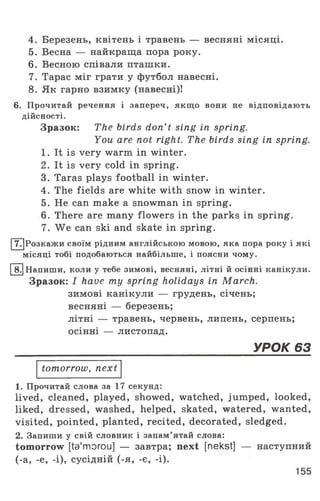 4. Березень, квітень і травень — весняні місяці.
5. Весна — найкраща пора року.
6. Весною співали пташки.
7. Тарас міг грати у футбол навесні.
8. Як гарно взимку (навесні)!
6. Прочитай речення і запереч, якщо вони не відповідають
дійсності.
Зразок: The birds don’t sing in spring.
You are not right. The birds sing in spring.
1. It is very warm in winter.
2. It is very cold in spring.
3. Taras plays football in winter.
4. The fields are white with snow in winter.
5. He can make a snowman in spring.
6. There are many flowers in the parks in spring.
7. We can ski and skate in spring.
|7 .[Розкажи своїм рідним англійською мовою, яка пора року і які
місяці тобі подобаються найбільше, і поясни чому.
[1Г]Напиши, коли у тебе зимові, весняні, літні й осінні канікули.
Зразок: I have ту spring holidays in March.
зимові канікули — грудень, січень;
весняні — березень;
літні — травень, червень, липень, серпень;
осінні — листопад.
______________________________________УРОК 63
tomorrow, next
1. Прочитай слова за 17 секунд:
lived, cleaned, played, showed, watched, jumped, looked,
liked, dressed, washed, helped, skated, watered, wanted,
visited, pointed, planted, recited, decorated, sledged.
2. Запиши у свій словник і запам’ятай слова:
tomorrow [ta'morou] — завтра; next [nekst] — наступний
(-а, -е, -і), сусідній (-я, -є, -і).
155
 