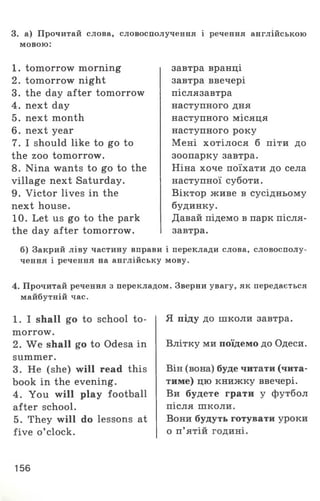 3. а) Прочитай слова, словосполучення і речення англійською
мовою:
1 . tomorrow morning
2. tomorrow night
3. the day after tomorrow
4. next day
5. next month
6. next year
7. I should like to go to
the zoo tomorrow.
8. Nina wants to go to the
village next Saturday.
9. Victor lives in the
next house.
10. Let us go to the park
the day after tomorrow.
завтра вранці
завтра ввечері
післязавтра
наступного дня
наступного місяця
наступного року
Мені хотілося б піти до
зоопарку завтра.
Ніна хоче поїхати до села
наступної суботи.
Віктор живе в сусідньому
будинку.
Давай підемо в парк після­
завтра.
б) Закрий ліву частину вправи і переклади слова, словосполу­
чення і речення на англійську мову.
4. Прочитай речення з перекладом. Зверни увагу, як передається
майбутній час.
1 . I shall go to school to­
morrow.
2. We shall go to Odesa in
summer.
3. He (she) will read this
book in the evening.
4. You will play football
after school.
5. They will do lessons at
five o ’clock.
Я піду до школи завтра.
Влітку ми поїдемо до Одеси.
Він (вона) буде читати (чита­
тиме) цю книжку ввечері.
Ви будете грати у футбол
після школи.
Вони будуть готувати уроки
о п’ ятій годині.
156
 