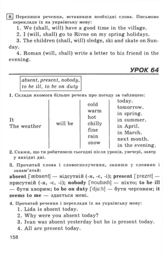 8. Перепиши речення, вставивши необхідні слова. Письмово
переклади їх на українську мову:
1. We (shall, will) have a good time in the village.
2. I (will, shall) go to Rivne on my spring holidays.
3. The children (shall, will) sledge, ski and skate on Sun­
day.
4. Roman (will, shall) write a letter to his friend in the
evening.
_____________________________________________________УРОК 64
absent, present, nobody,
to be ill, to be on duty
It
The weather
cold
warm
hot
will be chilly
fine
rain
snow
1. Склади якомога більше речень про погоду за таблицею:
today,
tomorrow,
in spring,
in summer,
in April,
in March,
next month,
in the evening.
2. Скажи, що ти робитимеш сьогодні після уроків, увечері, завтр
у вихідні дні.
3. Прочитай слова і словосполучення, запиши у словник і
запам’ятай:
absent [asbsent] — відсутній (-я, -є, -і); present [’preznt] —
присутній (-я, -є, -і); nobody ['noubadi] — ніхто; to be ill
— бути хворим; to be on duty ['dju:ti] — бути черговим; it
seems to me — здається мені.
4. Прочитай речення і переклади їх на українську мову:
1. Lida is absent today.
2. W hy were you absent today?
3. Ivan was absent yesterday but he is present today.
4. All are present today.
158
 