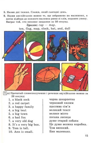 5. Назви дні тижня. Скажи, який сьогодні день.
6. Назви англійською мовою те, що зображено на малюнках, а
потім підбери до кожного малюнка рими зі слів, поданих унизу.
Виграє той, хто виконає завдання за 50 секунд.
Зразок: cap — тар.
ten, flag, map, clock, hat, and, doll
|7.|a) Прочитай словосполучення
20 секунд:
1 . a black sock
2. a red carpet
3. a happy family
4. a big text
5. a big town
6. a bad fox
7. a very old dog
8. It's a very big box.
9. Tom is tall.
10. Ann is small.
і речення англійською мовою за
чорна шкарпетка
червоний килим
щаслива сім'я
великий текст
велике місто
погана лисиця
дуже старий собака
Це дуже велика коробка.
Хом високий.
Енн маленька.
15
 