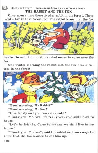 18.|a) Прочитай текст і переклади його на українську мову:
THE RABBIT AND THE FOX
Once upon a time there lived a rabbit in the forest. There
lived a fox in that forest too. The rabbit knew that the fox
wanted to eat him up. So he tried never to come near the
fox.
One winter morning the rabbit met the fox near a fir-
tree in the forest.
“ Good morning, Mr.Rabbit!”
“ Good morning, Mr.Fox!”
“ It is frosty and you can catch cold.”
“ Thank you, Mr.Fox. It’ s really very cold and I have no
house.”
“ Let’ s be friends. Come to me and we shall live in my
house.”
“ Thank you, Mr.Fox” , said the rabbit and ran away. He
knew that the fox wanted to eat him up.
160
 