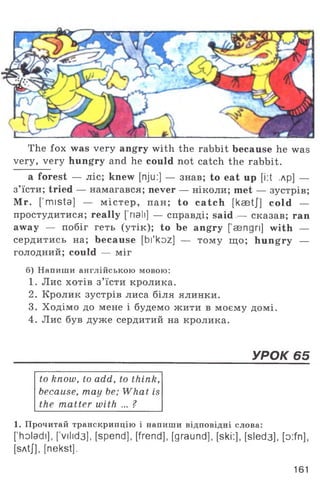 The fox was very angry with the rabbit because he was
very, very hungry and he could not catch the rabbit.
a forest — ліс; knew [nju:] — знав; to eat up [i:t ,лр] —
з’їсти; tried — намагався; never — ніколи; met — зустрів;
Mr. [’mista] — м істер, пан; to catch [kaetj] cold —
простудитися; really ['nail] — справді; said — сказав; ran
away — побіг геть (утік); to be angry [ sengri] with —
сердитись на; because [bi'koz] — тому що; hungry —
голодний; could — міг
б) Напиши англійською мовою:
1. Лис хотів з’їсти кролика.
2. Кролик зустрів лиса біля ялинки.
3. Ходімо до мене і будемо жити в моєму домі.
4. Лис був дуже сердитий на кролика.
_____________________________________________________________УРОК 65
to know, to add, to think,
because, may be; What is
the matter with ... ?
1. Прочитай транскрипцію і напиши відповідні слова:
['holadi], [vilid3], [spend], [frend], [graund], [ski.:], [sled3], [o:fn],
[sAtJ], [nekst].
161
 