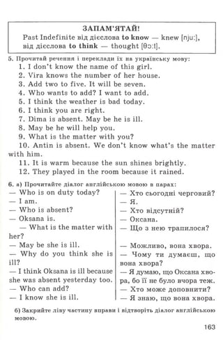 ЗАПАМ’ЯТАЙ!
Past Indefinite від дієслова to know — knew [nju:],
від дієслова to think — thought [0o:t].
5. Прочитай речення і переклади їх на українську мову:
1. I don’t know the name of this girl.
2. Vira knows the number of her house.
3. Add two to five. It will be seven.
4. Who wants to add? I want to add.
5. I think the weather is bad today.
6. I think you are right.
7. Dima is absent. May be he is ill.
8. May be he will help you.
9. What is the matter with you?
10. Antin is absent. We don’t know what’ s the matter
with him.
11. It is warm because the sun shines brightly.
12. They played in the room because it rained.
6. а) Прочитайте діалог англійською мовою в парах:
— Who is on duty today?
— I am.
— W ho is absent?
— Oksana is.
— What is the matter with
her?
— May be she is ill.
— Why do you think she is
ill?
— I think Oksana is ill because
she was absent yesterday too.
— Who can add?
— I know she is ill.
— Хто сьогодні черговий?
— Я.
— Хто відсутній?
— Оксана.
— Щ о з нею трапилося?
— Можливо, вона хвора.
— Чому ти думаєш, що
вона хвора?
— Я думаю, що Оксана хво­
ра, бо її не було вчора теж.
— Хто може доповнити?
— Я знаю, що вона хвора.
б) Закрийте ліву частину вправи і відтворіть діалог англійською
мовою.
163
 