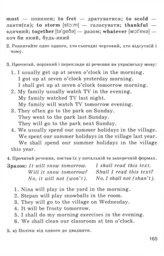 must — повинен; to fret — дратуватися; to scold —
лаяти(ся); to storm [sto:m] — галасувати; thankful —
вдячний; together [ta'geQa] — разом; whatever [wot'eva] —
хоч би який, будь-який
2. Розпитайте одне одного, хто сьогодні черговий, хто відсутній і
чому.
3. Прочитай, порівняй і переклади ці речення на українську мову:
1. I usually get up at seven o ’clock in the morning.
I got up at seven o ’clock yesterday morning.
I shall get up at seven o ’clock tomorrow morning.
2. My family usually watch TV in the evening.
My family watched TV last night.
My family will watch TV tomorrow evening.
3. They often go to the park on Sunday.
They went to the park last Sunday.
They will go to the park next Sunday.
4. We usually spend our summer holidays in the village.
We spent our summer holidays in the village last year.
We shall spend our summer holidays in the village
this year.
4. Прочитай речення, постав їх у питальній та заперечній формах.
Зразок: It will snow tomorrow. I shall read this text.
Will it snow tomorrow? Shull I read this text?
No, it will not ( won’ t). No, I shall not ( shan’t).
1. Nina will play in the yard in the morning.
2. Stepan will play snowballs in the room.
3. They will go to the village on Wednesday.
4. It will be frosty tomorrow.
5. I shall do my morning exercises in the evening.
6. We shall clean our classroom at ten o ’clock.
5. а) Полічи від одного до двадцяти.
165
 