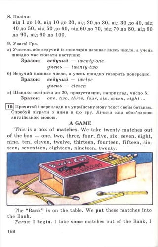 8. Полічи:
від 1 до 10, від 10 до 20, від 20 до ЗО, від ЗО до 40, від
40 до 50, від 50 до 60, від 60 до 70, від 70 до 80, від 80
до 90, від 90 до 100.
9. Увага! Гра.
а) Учитель або ведучий із школярів називає якесь число, а учень
швидко має сказати наступне:
Зразок: ведучий — twenty one
учень — twenty two
б) Ведучий називає число, а учень швидко говорить попереднє.
Зразок: ведучий — twelve
учень — eleven
в) Швидко полічити до 20, пропустивши, наприклад, число 5.
Зразок: one, two, three, four, six, seven, eight ...
10-1 Прочитай і переклади на українську мову текст своїм батькам.
Спробуй зіграти з ними в цю гру. Лічити слід обов’язково
англійською мовою.
A GAME
This is a box of matches. We take twenty matches out
of the box — one, two, three, four, five, six, seven, eight,
nine, ten, eleven, twelve, thirteen, fourteen, fifteen, six­
teen, seventeen, eighteen, nineteen, twenty.
The “Bank” is on the table. We put these matches into
the Bank.
Taras: I begin. I take some matches out of the Bank, I
168
 