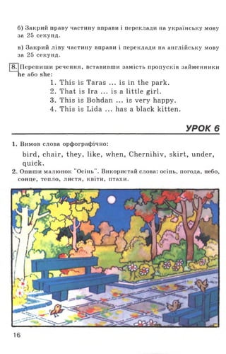 б) Закрий праву частину вправи і переклади на українську мову
за 25 секунд.
в) Закрий ліву частину вправи і переклади на англійську мову
за 25 секунд.
І8.|Перепиши речення, вставивши замість пропусків займенники
he або she:
1. This is Taras ... is in the park.
2. That is Ira ... is a little girl.
3. This is Bohdan ... is very happy.
4. This is Lida ... has a black kitten.
_______________________________________ УРОК 6
1. Вимов слова орфографічно:
bird, chair, they, like, when, Chernihiv, skirt, under,
quick.
2. Опиши малюнок "Осінь". Використай слова: осінь, погода, небо,
сонце, тепло, листя, квіти, птахи.
16
 