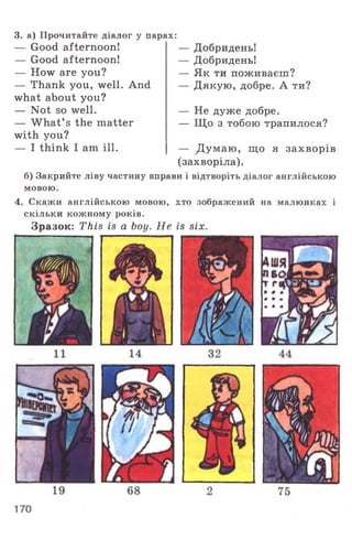 3. а) Прочитайте діалог у парах:
— Good afternoon!
— Good afternoon!
— How are you?
— Thank you, well. And
what about you?
— Not so well.
— W hat’ s the matter
with you?
— I think I am ill.
— Добридень!
— Добридень!
— Як ти поживаєш?
— Дякую, добре. А ти?
— Не дуже добре.
— Що з тобою трапилося?
— Д умаю , що я захворів
(захворіла).
б) Закрийте ліву частину вправи і відтворіть діалог англійською
мовою.
4. Скажи англійською мовою, хто зображений на малюнках і
скільки кожному років.
Зразок: This is a boy. Не is six.
 