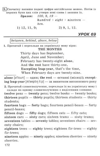 19. [Спочатку напиши подані цифри англійською мовою. Потім із
перших букв цих слів утвори нові слова і запиши їх.
Зразок: 100, 8, 19 —
hundred + eight + nineteen —
hen.
1) 12, 11, 9; 2) 9, 1, 12.
_____________________________________________________________УРОК 69
between, behind, above, below
1. Прочитай і переклади на українську мову вірш:
THE MONTHS
Thirty days has September,
April, June and November;
February has twenty-eight alone,
And the rest have thirty-one,
Excepting leap-year, that’ s the time,
When February days are twenty-nine.
alone [a'loun] — один; the rest — останні (місяці); except­
ing leap-year [ik'septirj li:p] — за винятком високосного року
2. Прочитай словосполучення, переклади їх на українську мову і
склади по одному словосполученню з виділеними словами:
twelve pens — twenty pens; twelve books — twenty books;
thirteen pupils — thirty pupils; thirteen students — thirty
students;
fourteen bags — forty bags; fourteen pencil-boxes — forty
pencil-boxes;
fifteen dogs — fifty dogs; fifteen cats — fifty cats;
sixteen cars — sixty cars; sixteen trams — sixty trams;
seventeen tables — seventy tables; seventeen chairs — sev­
enty chairs;
eighteen trees — eighty trees; eighteen fir-trees — eighty
fir-trees;
nineteen apples — ninety apples; nineteen cherries — ninety
cherries.
172
 
