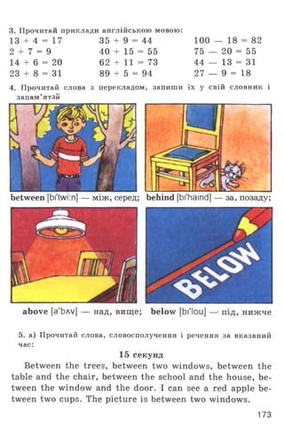 3. Прочитай приклади англійською мовою:
13 + 4 = 17
2 + 7 = 9
14 + 6 = 20
23 + 8 = 31
4. Прочитай слова з
запам’ятай
35 + 9 = 44
40 + 15 = 55
62 + 11 = 73
89 + 5 = 94
100 — 18 = 82
75 — 20 = 55
44 _ 13 = з і
27 — 9 = 18
перекладом, запиши їх у свій словник і
between [bi'twi:n] — м іж , серед behind [bi'haind] — за, позаду;
ч>
above [з'Ьлу] — над, вище; below [bl'lou] — • під, нижче
5. а) Прочитай слова, словосполучення і речення за вказаний
час:
15 секунд
Between the trees, between two windows, between the
table and the chair, between the school and the house, be­
tween the window and the door. I can see a red apple be­
tween two cups. The picture is between two windows.
173
 