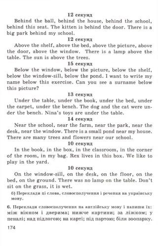 12 секунд
Behind the ball, behind the house, behind the school,
behind this seat. The kitten is behind the door. There is a
big park behind my school.
12 секунд
Above the shelf, above the bed, above the picture, above
the door, above the window. There is a lamp above the
table. The sun is above the trees.
15 секунд
Below the window, below the picture, below the shelf,
below the window-sill, below the pond. I want to write my
name below this exercise. Can you see a surname below
this picture?
13 секунд
Under the table, under the book, under the bed, under
the carpet, under the bench. The dog and the cat were un­
der the bench. Nina’ s toys are under the table.
14 секунд
Near the school, near the farm, near the park, near the
desk, near the window. There is a small pond near my house.
There are many trees and flowers near our school.
10 секунд
In the book, in the box, in the classroom, in the corner
of the room, in my bag. Rex lives in this box. We like to
play in the yard.
10 секунд
On the window-sill, on the desk, on the floor, on the
bed, on the ground. There was no lamp on the table. Don’ t
sit on the grass, it is wet.
б) Переклади ці слова, словосполучення і речення на українську
мову.
6. Переклади словосполучення на англійську мову і напиши їх:
між вікном і дверима; нижче картини; за ліжком; у
пеналі; над підлогою; на карті; під партою; біля зоопарку.
174
 