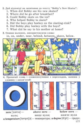 2. Дай відповіді на запитання до тексту “Bobby’s New Skates” :
1. When did Bobby see his new skates?
2. Where did he go after breakfast?
3. Could Bobby skate on the ice?
4. Who helped Bobby to skate?
5. Did the boys play hockey on the skating-rink?
6. Did Bobby play hockey with the boys?
7. What did he say to his mother at home?
3. Опиши малюнок, використовуючи слова:
in, on, under, near, behind, between, above, below.
4. Прочитай слова і словосполучення з перекладом, запиши у
словник і запам’ятай:
р; » о
о
10 Н
zero [ziarou] —
нуль;
n »u-
LШш m
33 :
h °яЛ
iojI -10■ ■ m
below zero —
нижче нуля
above zero —
вище нуля;
a temperature [tempntfa] — температура; a degree [di'gri:] — градус.
177
 