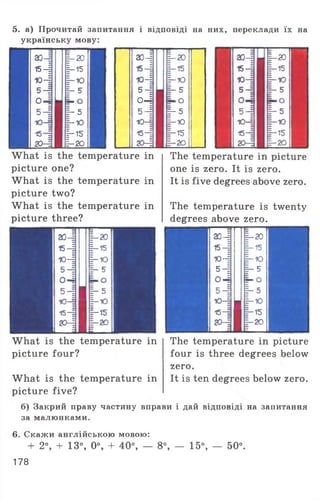 5. а) Прочитай запитання і відповіді на них, переклади їх на
українську мову:
ао-=
15-|
ю-|
5-Е
о 4
5 -і
10_=
154
2 0 -Е
|— 2°
|—15
1-Ю
Ь 5
=- о
1-5
Е-Ю
І—15
§-20
ао-і
15—1
Ю-І
5-І
о-4
5 4
Ю-І
15-4
20-4
What is the temperature in
picture one?
What is the temperature in
picture two?
What is the temperature in
picture three?
20-І І - 20
15-| і - 15
Ю-4 1-ю
5-І Е- 5
0-1 о
5-І Я 1“ 5
Ю-І |-Ю
15—і 1-15
20-І г—20
ш ~
|— 20
|—15
1-Ю
-5
■ O
E- 5
1-Ю
-15
■20
20-E
15—|
Ю-І
5-=
0-1
5-І
Ю—§
15-
20—E
|—20
|-15
1-Ю
E- 5
ь-О
I" 5
Е-Ю
1-15
E—20
The temperature in picture
one is zero. It is zero.
It is five degrees above zero.
The temperature is twenty
degrees above zero.
аз4 | - 20
15-1 |—15
ю-ї Е-Ю
5 -І h5
о 4 Е- О
5-= h 5
Ю-І
П 1-Ю
15-= І—15
20-А =—20
Z
What is the temperature in
picture four?
What is the temperature in
picture five?
The temperature in picture
four is three degrees below
zero.
It is ten degrees below zero.
б) Закрий праву частину вправи і дай відповіді на запитання
за малюнками.
6. Скажи англійською мовою:
+ 2°, + 13°, 0°, + 40°, — 8°, — 15°, — 50°.
178
 