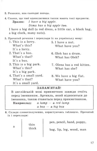 3. Розкажи, яка сьогодні погода.
4. Скажи, що твої однокласники також мають такі предмети.
Зразок: I have a big apple.
Dima has a big apple too.
I have a big doll (a red dress, a little car, a black bag,
a big clock, many nuts).
5. Прочитай речення і переклади їх
1. This is a lorry. 5.
What's this?
It's a lorry.
2. That's a bus. 6.
What's that?
It’s a bus.
3. This is a big park. 7.
What's this?
It's a big park.
4. That’s a small yard. 8.
What's that?
It's a small yard.
на українську мову:
I have a nut.
What have you?
Oleh has a drum.
What has Oleh?
Olena has a red kitten.
What has she?
We have a big flat.
What have you?
ЗАПАМ’ЯТАЙ!
В англійській мові прикметник завжди стоїть
перед іменником. Артикль, який відноситься до
іменника, також ставиться перед прикметником.
Наприклад: a lamp — a red lamp
a box — a big box
6. Склади словосполучення, користуючись таблицею. Прочитай
їх і переклади:
а
thin
thick
pen, pencil, hand, puppy,
bag, lip, leg, wood, man
17
 