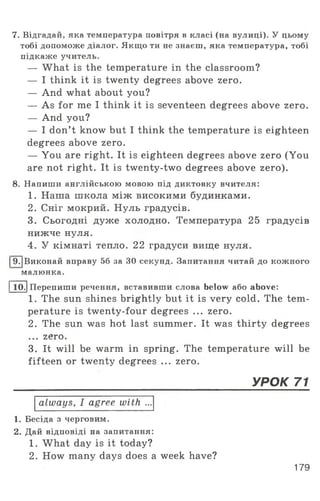 7. Відгадай, яка температура повітря в класі (на вулиці). У цьому
тобі допоможе діалог. Якщо ти не знаєш, яка температура, тобі
підкаже учитель.
— What is the temperature in the classroom?
— I think it is twenty degrees above zero.
— And what about you?
— As for me I think it is seventeen degrees above zero.
— And you?
— I don’t know but I think the temperature is eighteen
degrees above zero.
— You are right. It is eighteen degrees above zero (You
are not right. It is twenty-two degrees above zero).
8. Напиши англійською мовою під диктовку вчителя:
1. Наша школа між високими будинками.
2. Сніг мокрий. Нуль градусів.
3. Сьогодні дуже холодно. Температура 25 градусів
нижче нуля.
4. У кімнаті тепло. 22 градуси вище нуля.
І9.|Виконай вправу 56 за ЗО секунд. Запитання читай до кожного
малюнка.
І 10.1Перепиши речення, вставивши слова below або above:
1. The sun shines brightly but it is very cold. The tem­
perature is twenty-four degrees ... zero.
2. The sun was hot last summer. It was thirty degrees
... zero.
3. It will be warm in spring. The temperature will be
fifteen or twenty degrees ... zero.
_____________________________________________________________УРОК 71
always, I agree with ...
1. Бесіда з черговим.
2. Дай відповіді на запитання:
1. What day is it today?
2. How many days does a week have?
179
 