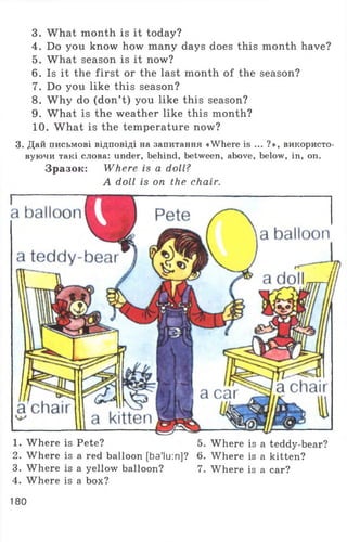 3. What month is it today?
4. Do you know how many days does this month have?
5. What season is it now?
6. Is it the first or the last month of the season?
7. Do you like this season?
8. W hy do (don’t) you like this season?
9. What is the weather like this month?
10. What is the temperature now?
3. Дай письмові відповіді на запитання «Where is ... ?», використо­
вуючи такі слова: under, behind, between, above, below, in, on.
Зразок: Where is a doll?
A doll is on the chair.
1. Where is Pete? 5. Where is a teddy-bear?
2. Where is a red balloon[ba'lu:n]? 6. Where is a kitten?
3. Where is a yellow balloon? 7. Where is a car?
4. Where is a box?
180
 