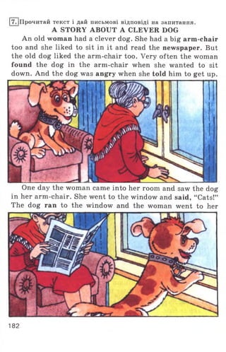 17. |Прочитай текст і дай письмові відповіді на запитання.
A STORY ABOUT A CLEVER DOG
An old woman had a clever dog. She had a big arm-chair
too and she liked to sit in it and read the newspaper. But
the old dog liked the arm-chair too. Very often the woman
found the dog in the arm-chair when she wanted to sit
down. And the dog was angry when she told him to get up.
One day the woman came into her room and saw the dog
in her arm-chair. She went to the window and said, “Cats!”
The dog ran to the window and the woman went to her
182
 