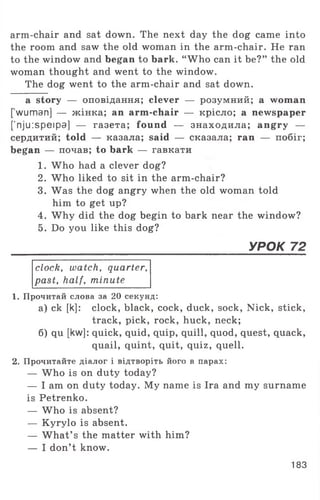 arm-chair and sat down. The next day the dog came into
the room and saw the old woman in the arm-chair. He ran
to the window and began to bark. “ Who can it be?” the old
woman thought and went to the window.
The dog went to the arm-chair and sat down.
a story — оповідання; clever — розумний; a woman
[ wuman] — жінка; an arm-chair — крісло; a newspaper
[’nju:speipa] — газета; found — знаходила; angry —
сердитий; told — казала; said — сказала; ran — побіг;
began — почав; to bark — гавкати
1. Who had a clever dog?
2. Who liked to sit in the arm-chair?
3. Was the dog angry when the old woman told
him to get up?
4. Why did the dog begin to bark near the window?
5. Do you like this dog?
_____________________________________________________________УРОК 72
clock, watch, quarter,
past, half, minute
1. Прочитай слова за 20 секунд:
а) ck [k]: clock, black, cock, duck, sock, Nick, stick,
track, pick, rock, huck, neck;
б) qu [kw]: quick, quid, quip, quill, quod, quest, quack,
quail, quint, quit, quiz, quell.
2. Прочитайте діалог і відтворіть його в парах:
— Who is on duty today?
— I am on duty today. My name is Ira and my surname
is Petrenko.
— Who is absent?
— Kyrylo is absent.
— W hat’ s the matter with him?
— I don’t know.
183
 