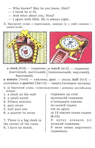 — Who knows? May be you know, Oleh?
— I think he is ill.
— And what about you, Nina?
— I agree with Oleh. He is always right.
3. Прочитай слова з перекладом, запиши їх у свій словник і
запам’ятай:
a watch [wotj] — годинник
(кишеньковий, наручний);
a clock [klok] — годинник
(настінний, настільний,
баштовий);
a minute [’mimt] — хвилина; past — після; half [ha:f] —
половина; а quarter [ kwDita] — чверть (четверта частина).
4. а) Прочитай слова, словосполучення і речення англійською
мовою:
1 . a clock on the wall
2. a small watch
3. fifteen minutes
4. past seven
5. half past one
6. a quarter to seven
7. There is a big clock in
the corner of the room.
8. I have no watch.
годинник на стіні
маленький годинник
п’ятнадцять хвилин
по сьомій годині
пів на другу
за 15 хвилин сьома година
(6.45)
У к у тк у к ім н а ти (є)
великий годинник.
У мене немає наручного
годинника.
 