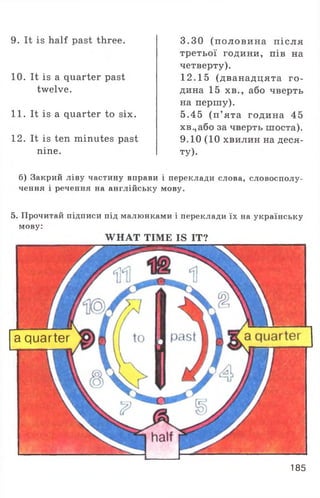 9. It is half past three.
10. It is a quarter past
twelve.
11. It is a quarter to six.
12. It is ten minutes past
nine.
3.30 (половина після
третьої години, пів на
четверту).
12.15 (дванадцята го­
дина 15 хв., або чверть
на першу).
5.45 (п ’ ята година 45
хв.,або за чверть шоста).
9.10 (10 хвилин на деся­
ту).
б) Закрий ліву частину вправи і переклади слова, словосполу­
чення і речення на англійську мову.
5. Прочитай підписи під малюнками і переклади їх на українську
мову:
W HAT TIME IS IT?
a quarter
185
 
