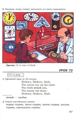 8. Напиши, котру годину показують усі вісім годинників:
Зразок: It is two o’clock.
УРОК 73
I t ’s a pity ...
Прочитай вірш за 10 секунд:
Hickory, Dickory, Dock,
The mouse ran up the clock.
The clock struck one,
The mouse ran down.
Hickory, Dickory, Dock.
struck — пробив
2. Скажи англійською мовою:
перша година, третя година, шоста година, восьма
година, одинадцята година;
187
 