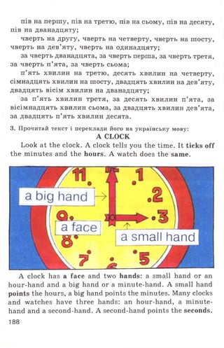 пів на першу, пів на третю, пів на сьому, пів на десяту,
пів на дванадцяту;
чверть на другу, чверть на четверту, чверть на шосту,
чверть на дев’яту, чверть на одинадцяту;
за чверть дванадцята, за чверть перша, за чверть третя,
за чверть п’ята, за чверть сьома;
п ’ять хвилин на третю, десять хвилин на четверту,
сімнадцять хвилин на шосту, двадцять хвилин на дев’яту,
двадцять вісім хвилин на дванадцяту;
за п’ ять хвилин третя, за десять хвилин п’ята, за
вісімнадцять хвилин сьома, за двадцять хвилин дев’ята,
за двадцять п’ять хвилин десята.
3. Прочитай текст і переклади його на українську мову:
A CLOCK
Look at the clock. A clock tells you the time. It ticks off
the minutes and the hours. A watch does the same.
a small hand
A clock has a face and two hands: a small hand or an
hour-hand and a big hand or a minute-hand. A small hand
points the hours, a big hand points the minutes. Many clocks
and watches have three hands: an hour-hand, a minute-
hand and a second-hand. A second-hand points the seconds.
188
 
