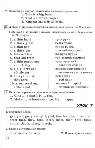 7. Напиши по одному запитанню до кожного речення:
1. This is a big bench.
2. That’s a brown carpet.
3. Kindrat has a little cock.
|8.|a) Прочитай словосполучення англійською мовою за 25 секунд.
б) Закрий ліву частину вправи і переклади на англійську мову
за 25 секунд:
1 . a thin hand
2. a thick grass
3. a thin pen
4. a thick bag
5. this red hen
6. that old tram
7. a thin puppy and
a thick dog
8. a big lorry and
a little car
9. this yard and
that park
10. a red scarf and
a black hat
худа рука
густа трава
тонка ручка
товстий портфель
ця руда курка
той старий трамвай
худе цуценя і
гладкий собака
велика вантажівка і
маленька автомашина
цей двір і
той парк
червоний шарф і
чорний капелюшок
Перепиши речення, вставивши пропущені слова:
1. Olha ... a scarf. It ... red.
2. Makar ... a brown cap too. He ... happy.
УРОК 7
1. Прочитай слова:
get, give, go, grass, girl, glad; ten, text, top, town, tall,
tree; that, they, this, there, them, then; thin, thick,
think, thank, three, thresh.
2. Скажи англійською мовою:
1. У мене є олівець.
18
2. Я маю три ляльки.
 