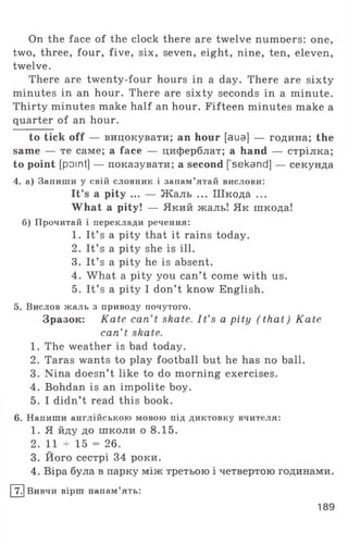 On the face of the clock there are twelve numoers: one,
two, three, four, five, six, seven, eight, nine, ten, eleven,
twelve.
There are twenty-four hours in a day. There are sixty
minutes in an hour. There are sixty seconds in a minute.
Thirty minutes make half an hour. Fifteen minutes make a
quarter of an hour.
to tick off — вицокувати; an hour [aua] — година; the
same — те саме; a face — циферблат; a hand — стрілка;
to point [point] — показувати; a second [ sekand] — секунда
4. а) Запиши у свій словник і запам’ятай вислови:
It’s a pity ... — Жаль ... Шкода ...
What a pity! — Який жаль! Як шкода!
б) Прочитай і переклади речення:
1. It’ s a pity that it rains today.
2. It’ s a pity she is ill.
3. It’ s a pity he is absent.
4. What a pity you can’t come with us.
5. It’ s a pity I don’t know English.
5. Вислов жаль з приводу почутого.
Зразок: Kate can't skate. I t’s a pity (that) Kate
can’ t skate.
1. The weather is bad today.
2. Taras wants to play football but he has no ball.
3. Nina doesn’t like to do morning exercises.
4. Bohdan is an impolite boy.
5. I didn’t read this book.
6. Напиши англійською мовою під диктовку вчителя:
1. Я йду до школи о 8.15.
2. 11 + 15 = 26.
3. Його сестрі 34 роки.
4. Віра була в парку між третьою і четвертою годинами.
[^] Вивчи вірш напам’ять:
189
 