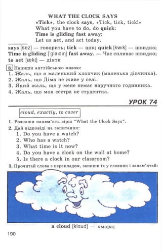 WHAT THE CLOCK SAYS
«Tick», the clock says, «Tick, tick, tick!»
What you have to do, do quick:
Time is gliding fast away;
Let us act, and act today.
says [sez] — говорить; tick — цок; quick [kwik] — швидко;
Time is gliding [’glaidirj] fast away. — Час спливає швидко;
to act [aekt] — діяти
1 . Жаль, що я маленький хлопчик (маленька дівчинка).
2. Жаль, що Діма не живе у селі.
3. Який жаль, що у мене немає наручного годинника.
4. Жаль, що моя сестра не студентка.
cloud, exactly, to cover
1. Розкажи напам’ять вірш “What the Clock Says” .
2. Дай відповіді на запитання:
1. Do you have a watch?
2. W ho has a watch?
3. What time is it now?
4. Do you have a clock on the wall at home?
5. Is there a clock in our classroom?
3. Прочитай слова з перекладом, запиши їх у словник і запам’ятай:
8. Напиши англійською мовою:
УРОК 74
a cloud [klaud] — хмара
190
 