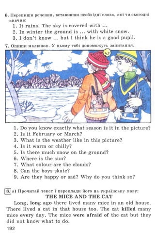 6. Перепиши речення, вставивши необхідні слова, які ти сьогодні
вивчив:
1. It rains. The sky is covered with ...
2. In winter the ground is ... with white snow.
3. I don’t know ... but I think he is a good pupil.
7. Опиши малюнок. У цьому тобі допоможуть запитання
1. Do you know exactly what season is it in the picture?
2. Is it February or March?
3. What is the weather like in this picture?
4. Is it warm or chilly?
5. Is there much snow on the ground?
6. Where is the sun?
7. What colour are the clouds?
8. Can the boys skate?
9. Are they happy or sad? Why do you think so?
8. а) Прочитай текст і переклади його на українську мову:
THE MICE AND THE CAT
Long, long ago there lived many mice in an old house.
There lived a cat in that house too. The cat killed many
mice every day. The mice were afraid of the cat but they
did not know what to do.
192
 