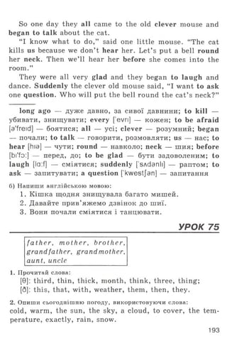 So one day they all came to the old clever mouse and
began to talk about the cat.
“ I know what to do,” said one little mouse. “ The cat
kills us because we don’ t hear her. Let’ s put a bell round
her neck. Then we’ll hear her before she comes into the
room.”
They were all very glad and they began to laugh and
dance. Suddenly the clever old mouse said, “ I want to ask
one question. Who will put the bell round the cat’ s neck?”
long ago — дуже давно, за сивої давнини; to kill —
убивати, знищувати; every [evri] — кожен; to be afraid
[a'freid] — боятися; all — yci; clever — розумний; began
— почали; to talk — говорити, розмовляти; us — нас; to
hear [hia] — чути; round — навколо; neck — шия; before
[bi'fo:] — перед, до; to be glad — бути задоволеним; to
laugh [la:f] — сміятися; suddenly ['sAdanli] — раптом; to
ask — запитувати; a question ['kwestjan] — запитання
б) Напиши англійською мовою:
1. Кішка щодня знищувала багато мишей.
2. Давайте прив’яжемо дзвінок до шиї.
3. Вони почали сміятися і танцювати.
____________________________________________________________ УРОК 75
fa th er, m other, brother,
grandfather, grandmother,
aunt, uncle
1. Прочитай слова:
[0]: third, thin, thick, month, think, three, thing;
[Q]: this, that, with, weather, them, then, they.
2. Опиши сьогоднішню погоду, використовуючи слова:
cold, warm, the sun, the sky, a cloud, to cover, the tem­
perature, exactly, rain, snow.
193
 