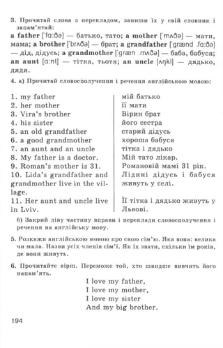 3. Прочитай слова з перекладом, запиши їх у свій словник і
запам’ятай:
a father ['fa:6a] — батько, тато; а mother [’тлбэ] — мати,
мама; а brother [Ьглба] — брат; а grandfather ['graend ,fa:6a]
— дід, дідусь; а grandmother ['дгаеп .тлбэ] — баба, бабуся;
an aunt [a:nt] — тітка, тьотя; an uncle [лг)кІ] — д я д ь к о ,
ДЯДЯ.
4. а) Прочитай словосполучення і речення англійською мовою:
1 . my father
2. her mother
3. Vira’ s brother
4. his sister
5. an old grandfather
6. a good grandmother
7-. an aunt and an uncle
8. My father is a doctor.
9. Roman’ s mother is 31.
10. Lida’ s grandfather and
grandmother live in the vil­
lage.
11. Her aunt and uncle live
in Lviv.
мій батько
її мати
Вірин брат
його сестра
старий дідусь
хороша бабуся
тітка і дядько
Мій тато лікар.
Романовій мамі 31 рік.
Л ідині дідусь і бабуся
живуть у селі.
Її тітка і дядько живуть у
Львові.
б) Закрий ліву частину вправи і переклади словосполучення і
речення на англійську мову.
5. Розкажи англійською мовою про свою сім’ю. Яка вона: велика
чи мала. Назви усіх членів сім’ї. Як їх звати, скільки їм років,
де вони живуть.
6. Прочитайте вірш. Переможе той, хто швидше вивчить його
напам’ять.
I love my father,
I love my mother,
I love my sister
And my big brother.
194
 