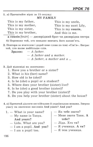 УРОК 76
а) Прочитайте вірш за 15 секунд:
MY FAMILY
This is my father, This is my uncle,
This is my mother, This is my aunt Lily,
This is my sister, This is my cousin,
This is my brother, And this is me.
a cousin [клгп] — двоюрідний брат чи двоюрідна сестра
б) Переможе той, хто швидше вивчить його напам’ять.
2. Повтори за вчителем і додай нове слово по темі «Сім’я». Виграє
той, хто назве найбільше слів.
Зразок: — A father.
— A father and a mother.
— A father, a mother and а ...
3. Дай відповіді на запитання:
1. Have you a brother or a sister?
2. What is his (her) name?
3. How old is he (she)?
4. Is he (she) a pupil or a student?
5. Where does your brother (sister) live?
6. Is he (she) a good brother (sister)?
7. Do you play with your brother (sister)?
8. Do you help your brother (sister) about the house?
4. а) Прочитай діалоги англійською й українською мовами. Зверни
увагу на значення висловів And yours? And you?
1. — What is your name?
— My name is Tanya.
And yours?
— Lida. What are you?
— I am a pupil. And you?
— I am a pupil too.
— Як тебе звати?
— Мене звати Таня. А
тебе?
— Ліда. Хто ти?
— Я учениця. А ти?
— Я теж учениця.
196
 