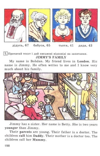 дідусь, 67 бабуся, 65 тьотя, 41 дядя, 43
І7 .1Прочитай текст і дай письмові відповіді на запитання.
JIMMY’S FAMILY
My name is Bohdan. My friend lives in London. His
name is Jimmy. He often writes to me and I know very
much about his family.
Jimmy has a sister. Her name is Betty. She is two years
younger than Jimmy.
Their parents are young. Their father is a doctor. The
children call him Daddy. Their mother is a doctor too. The
children call her Mummy.
198
 