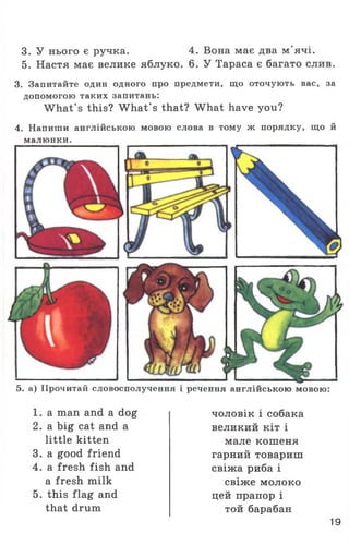 3. У нього є ручка. 4. Вона має два м'ячі.
5. Настя має велике яблуко. 6. У Тараса є багато слив.
3. Запитайте один одного про предмети, що оточують вас, за
допомогою таких запитань:
W hat’s this? W hat’s that? What have you?
4. Напиши англійською мовою слова в тому ж порядку, що й
малюнки.
5. а) Прочитай словосполучення і речення англійською мовою:
1 . a man and a dog
2. a big cat and a
little kitten
3. a good friend
4. a fresh fish and
a fresh milk
5. this flag and
that drum
чоловік і собака
великий кіт і
мале кошеня
гарний товариш
свіжа риба і
свіже молоко
цей прапор і
той барабан
19
 