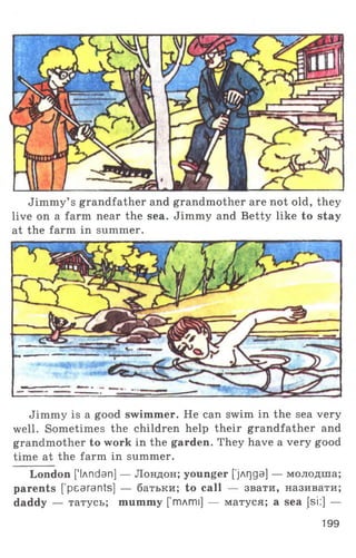 Jimmy’ s grandfather and grandmother are not old, they
live on a farm near the sea. Jimmy and Betty like to stay
at the farm in summer.
Jimmy is a good swimmer. He can swim in the sea very
well. Sometimes the children help their grandfather and
grandmother to work in the garden. They have a very good
time at the farm in summer.
London ['lAndan] — Лондон; younger ['jArjga] — молодша;
parents [’pearants] — батьки; to call — звати, називати;
daddy — татусь; mummy [ тлті] — матуся; a sea [si:] —
199
 